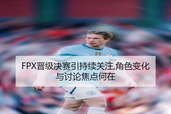 FPX晋级决赛引持续关注,角色变化与讨论焦点何在